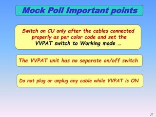 27
Switch on CU only after the cables connected
properly as per color code and set the
VVPAT switch to Working mode …
The VVPAT unit has no separate on/off switch
Do not plug or unplug any cable while VVPAT is ON
Mock Poll Important points
 