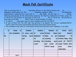 Mock Poll Certificate
This is certified that I, ……………… Presiding Officer at the Polling Station No……….of ………………..
Assembly Constituency (or the ………………… Assembly segment under …………………… Parliamentary
Constituency) conducted the mock poll at ……….. AM today, the poll day i.e. ……………… (date),
following scrupulously all the instructions issued by the Election Commission of India, using –CU
of Serial No. (as printed on back-side of the CU)…………………… BU of Serial No. (as printed on
back-side of the BU)……………… VVPAT Unit of Serial Number (if used) …………………………
1. A total of ……… votes were cast for each candidate and also for NOTA.
2. It was verified that the LED light was getting lit up against the correct candidate/NOTA
button, when the button was pressed and beep sound was properly heard.
3. The candidate-wise detail of votes polled during mock-poll and result displayed, is as under:
S
L.
No.
Name of
the Candidate
Number
of votes cast
during mock
poll
Number
of votes
displayed in
CU on
checking the
result
Number of
Printed Paper
Slips, as per
counting on
checking mock
poll result (if
VVPAT used)
Votes Cast
and Result
displayed &
Printed Paper Slip
count (if VVPAT
used) Tallied with
each other
(YES/NO)
NOTA
 