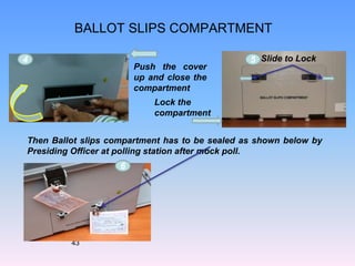 BALLOT SLIPS COMPARTMENT
Then Ballot slips compartment has to be sealed as shown below by
Presiding Officer at polling station after mock poll.
Slide to Lock
43
Push the cover
up and close the
compartment
6
4 5
Lock the
compartment
 
