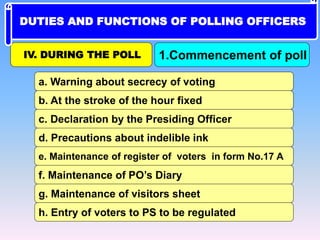 c. Declaration by the Presiding Officer
b. At the stroke of the hour fixed
a. Warning about secrecy of voting
d. Precautions about indelible ink
e. Maintenance of register of voters in form No.17 A
f. Maintenance of PO’s Diary
g. Maintenance of visitors sheet
h. Entry of voters to PS to be regulated
IV. DURING THE POLL 1.Commencement of poll
DUTIES AND FUNCTIONS OF POLLING OFFICERS
 