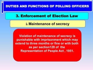 b. Maintenance of secrecy
Violation of maintenance of secrecy is
punishable with imprisonment which may
extend to three months or fine or with both
as per section128 of the
Representation of People Act , 1951.
3. Enforcement of Election Law
DUTIES AND FUNCTIONS OF POLLING OFFICERS
 