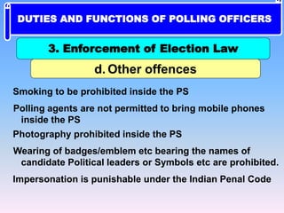 Smoking to be prohibited inside the PS
Polling agents are not permitted to bring mobile phones
inside the PS
Photography prohibited inside the PS
Wearing of badges/emblem etc bearing the names of
candidate Political leaders or Symbols etc are prohibited.
Impersonation is punishable under the Indian Penal Code
d. Other offences
3. Enforcement of Election Law
DUTIES AND FUNCTIONS OF POLLING OFFICERS
 