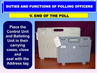 V. END OF THE POLL
Place the
Control Unit
and Balloting
Unit in their
carrying
cases, close
and
seal with the
Address tag
DUTIES AND FUNCTIONS OF POLLING OFFICERS
 