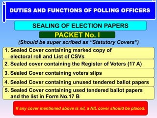 PACKET No. I
(Should be super scribed as “Statutory Covers”)
1. Sealed Cover containing marked copy of
electoral roll and List of CSVs
2. Sealed cover containing the Register of Voters (17 A)
3. Sealed Cover containing voters slips
4. Sealed Cover containing unused tendered ballot papers
5. Sealed Cover containing used tendered ballot papers
and the list in Form No.17 B
If any cover mentioned above is nil, a NIL cover should be placed.
SEALING OF ELECTION PAPERS
DUTIES AND FUNCTIONS OF POLLING OFFICERS
 
