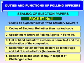 PACKET No.II
(Should be superscribed as “Non-Statutory Covers”)
1. Copies of Electoral Roll other than marked copy
2. Appointment letters of Polling Agents in Form 10.
3. List of blind and infirm electors in Form 14 A and the
declaration of the companion.
4. Declaration obtained from electors as to their age
and list of such electors (Annexure XI)
5. Receipt book and cash, if any, in respect of
Challenged votes
SEALING OF ELECTION PAPERS
DUTIES AND FUNCTIONS OF POLLING OFFICERS
 