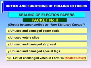 6. Unused and damaged paper seals
7. Unused voters slips
8. Unused and damaged strip seal
10. List of challenged votes in Form 14 (Sealed Cover)
9. Unused and damaged special tags
PACKET No.II
SEALING OF ELECTION PAPERS
(Should be super scribed as “Non-Statutory Covers”)
DUTIES AND FUNCTIONS OF POLLING OFFICERS
 