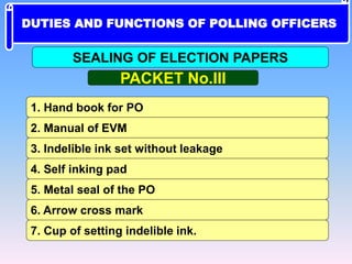 1. Hand book for PO
2. Manual of EVM
3. Indelible ink set without leakage
5. Metal seal of the PO
4. Self inking pad
6. Arrow cross mark
7. Cup of setting indelible ink.
PACKET No.III
SEALING OF ELECTION PAPERS
DUTIES AND FUNCTIONS OF POLLING OFFICERS
 