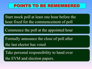POINTS TO BE REMEMBERED
Commence the poll at the appointed hour
Formally announce the close of poll after
the last elector has voted
Take personal responsibility to hand over
the EVM and election papers.
Start mock poll at least one hour before the
hour fixed for the commencement of poll
 