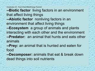 Vocabulary 23:  Food Chain/Web/Energy Pyramid --Biotic factor   living factors in an environment that affect living things --Abiotic factor  nonliving factors in an environment that affect living things --Ecosystem  a group of animals and plants interacting with each other and the environment --Predator:   an animal that hunts and eats other animals --Prey:  an animal that is hunted and eaten for food --Decomposer:  animals that eat & break down dead things into soil nutrients 