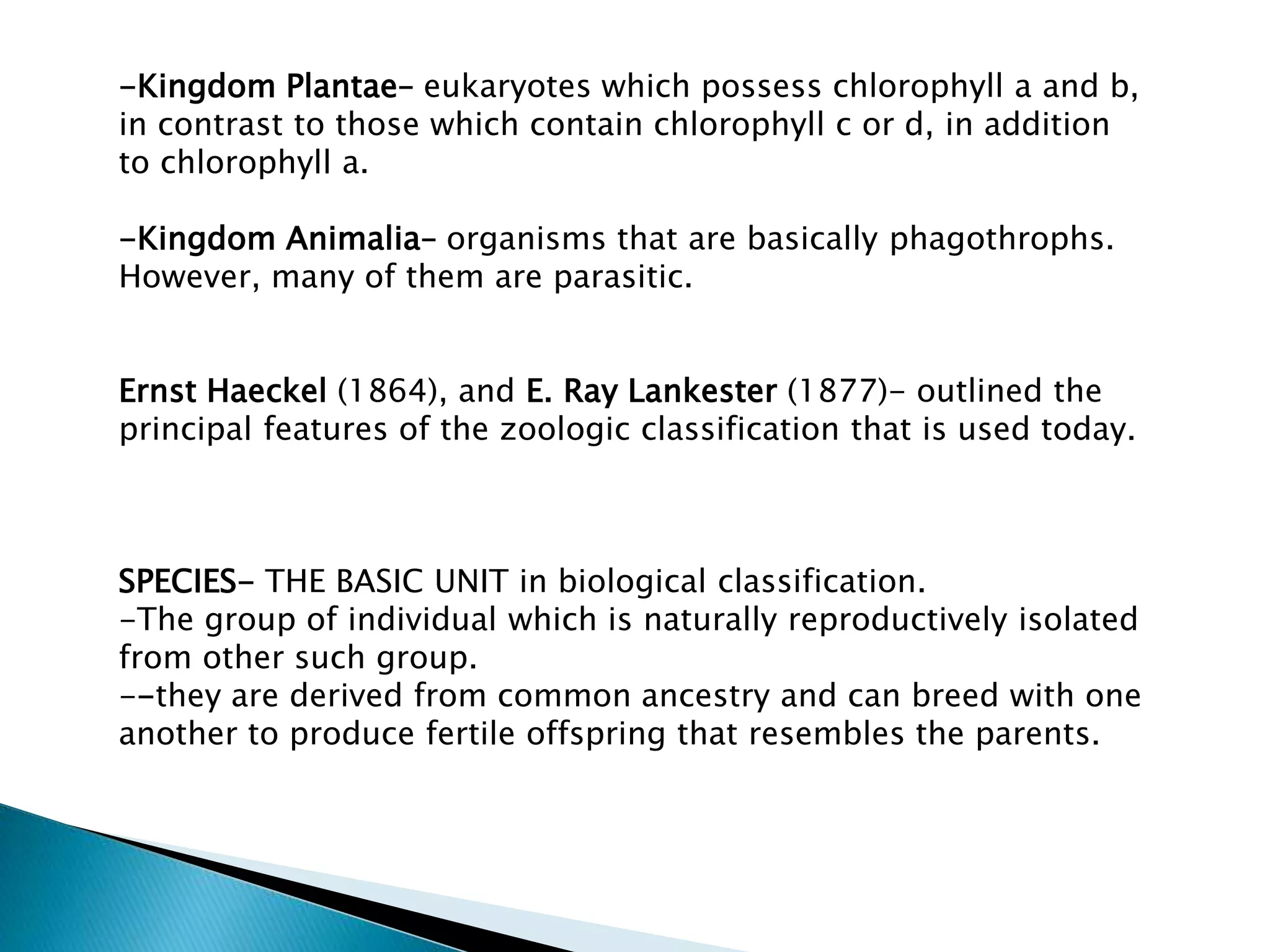 -Kingdom Plantae– eukaryotes which possess chlorophyll a and b,
in contrast to those which contain chlorophyll c or d, in addition
to chlorophyll a.
-Kingdom Animalia– organisms that are basically phagothrophs.
However, many of them are parasitic.
Ernst Haeckel (1864), and E. Ray Lankester (1877)- outlined the
principal features of the zoologic classification that is used today.

SPECIES- THE BASIC UNIT in biological classification.
-The group of individual which is naturally reproductively isolated
from other such group.
--they are derived from common ancestry and can breed with one
another to produce fertile offspring that resembles the parents.

 