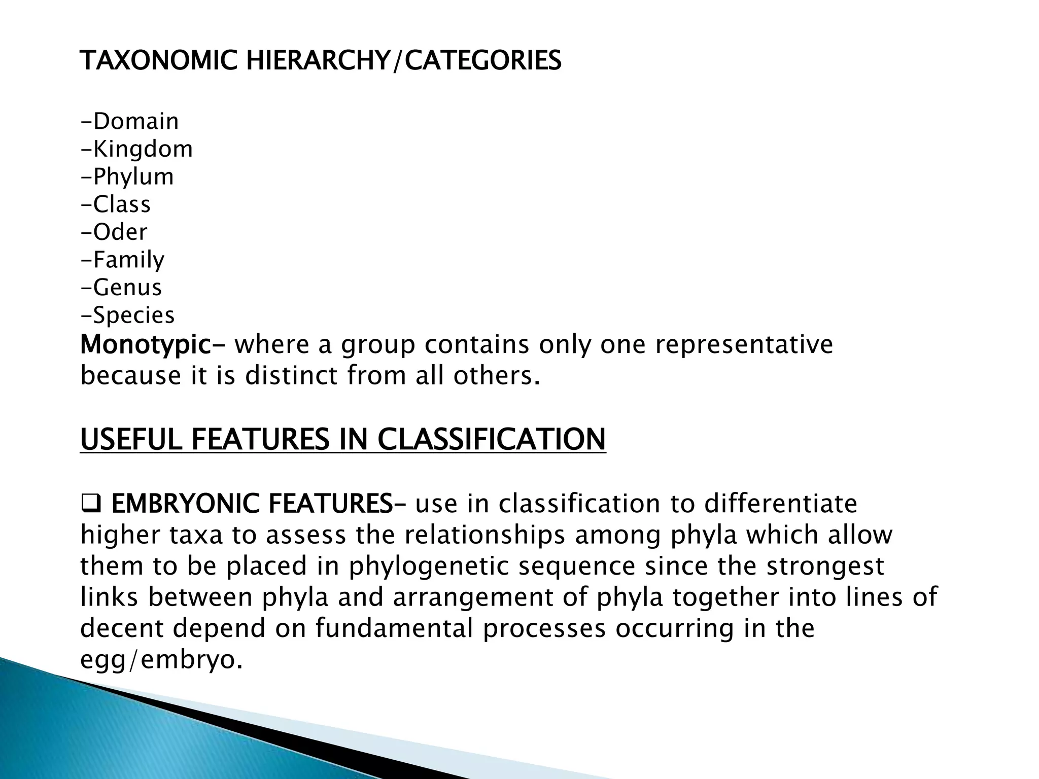 TAXONOMIC HIERARCHY/CATEGORIES
-Domain
-Kingdom
-Phylum
-Class
-Oder
-Family
-Genus
-Species

Monotypic- where a group contains only one representative
because it is distinct from all others.

USEFUL FEATURES IN CLASSIFICATION
 EMBRYONIC FEATURES– use in classification to differentiate
higher taxa to assess the relationships among phyla which allow
them to be placed in phylogenetic sequence since the strongest
links between phyla and arrangement of phyla together into lines of
decent depend on fundamental processes occurring in the
egg/embryo.

 