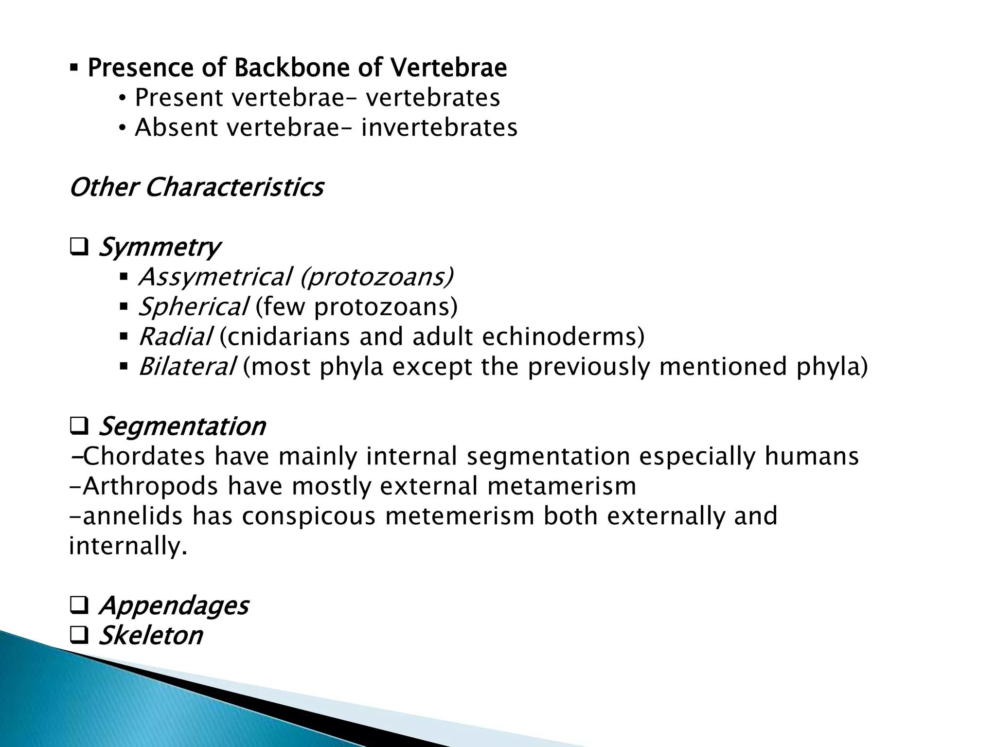  Presence of Backbone of Vertebrae
• Present vertebrae– vertebrates
• Absent vertebrae– invertebrates

Other Characteristics
 Symmetry
 Assymetrical (protozoans)
 Spherical (few protozoans)
 Radial (cnidarians and adult echinoderms)
 Bilateral (most phyla except the previously mentioned phyla)
 Segmentation
-Chordates have mainly internal segmentation especially humans
-Arthropods have mostly external metamerism
-annelids has conspicous metemerism both externally and
internally.
 Appendages
 Skeleton

 