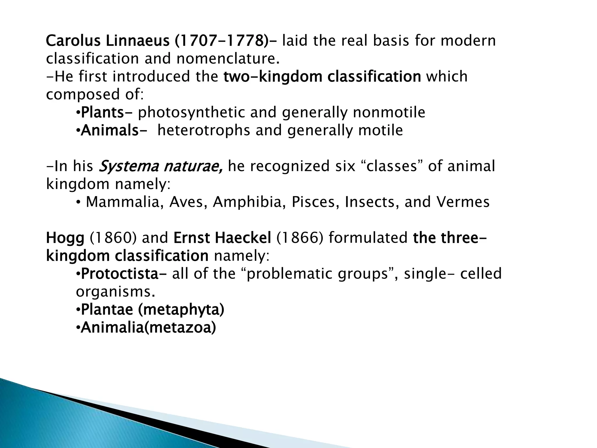 Carolus Linnaeus (1707-1778)- laid the real basis for modern
classification and nomenclature.
-He first introduced the two-kingdom classification which
composed of:
•Plants- photosynthetic and generally nonmotile
•Animals- heterotrophs and generally motile
-In his Systema naturae, he recognized six “classes” of animal
kingdom namely:
• Mammalia, Aves, Amphibia, Pisces, Insects, and Vermes

Hogg (1860) and Ernst Haeckel (1866) formulated the threekingdom classification namely:
•Protoctista- all of the “problematic groups”, single- celled
organisms.
•Plantae (metaphyta)
•Animalia(metazoa)

 