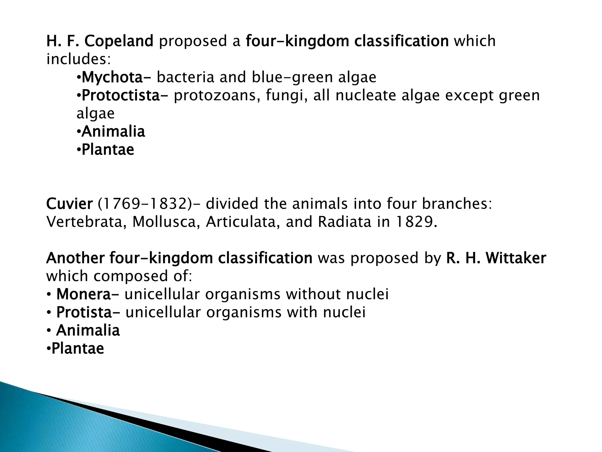 H. F. Copeland proposed a four-kingdom classification which
includes:
•Mychota- bacteria and blue-green algae
•Protoctista- protozoans, fungi, all nucleate algae except green
algae
•Animalia
•Plantae
Cuvier (1769-1832)- divided the animals into four branches:
Vertebrata, Mollusca, Articulata, and Radiata in 1829.
Another four-kingdom classification was proposed by R. H. Wittaker
which composed of:
• Monera- unicellular organisms without nuclei
• Protista- unicellular organisms with nuclei
• Animalia
•Plantae

 