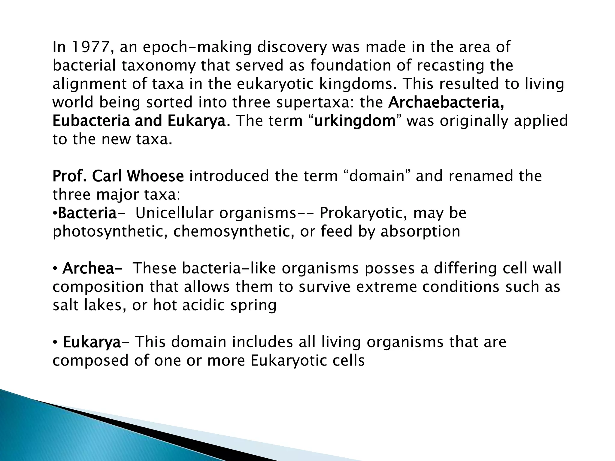 In 1977, an epoch-making discovery was made in the area of
bacterial taxonomy that served as foundation of recasting the
alignment of taxa in the eukaryotic kingdoms. This resulted to living
world being sorted into three supertaxa: the Archaebacteria,
Eubacteria and Eukarya. The term “urkingdom” was originally applied
to the new taxa.
Prof. Carl Whoese introduced the term “domain” and renamed the
three major taxa:
•Bacteria- Unicellular organisms-- Prokaryotic, may be
photosynthetic, chemosynthetic, or feed by absorption
• Archea- These bacteria-like organisms posses a differing cell wall
composition that allows them to survive extreme conditions such as
salt lakes, or hot acidic spring
• Eukarya- This domain includes all living organisms that are
composed of one or more Eukaryotic cells

 