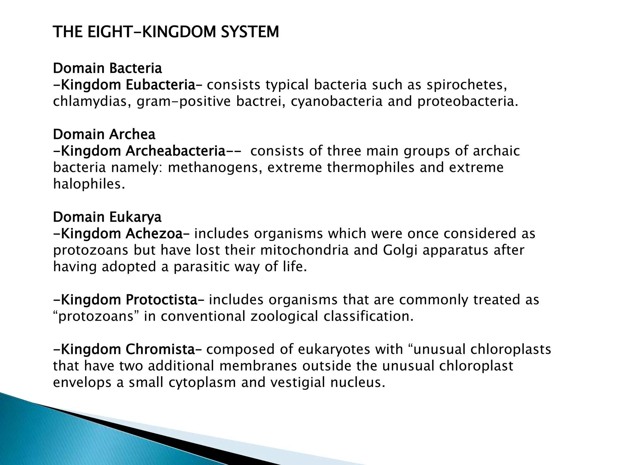 THE EIGHT-KINGDOM SYSTEM
Domain Bacteria
-Kingdom Eubacteria– consists typical bacteria such as spirochetes,
chlamydias, gram-positive bactrei, cyanobacteria and proteobacteria.
Domain Archea
-Kingdom Archeabacteria-- consists of three main groups of archaic
bacteria namely: methanogens, extreme thermophiles and extreme
halophiles.
Domain Eukarya
-Kingdom Achezoa– includes organisms which were once considered as
protozoans but have lost their mitochondria and Golgi apparatus after
having adopted a parasitic way of life.
-Kingdom Protoctista– includes organisms that are commonly treated as
“protozoans” in conventional zoological classification.

-Kingdom Chromista– composed of eukaryotes with “unusual chloroplasts
that have two additional membranes outside the unusual chloroplast
envelops a small cytoplasm and vestigial nucleus.

 