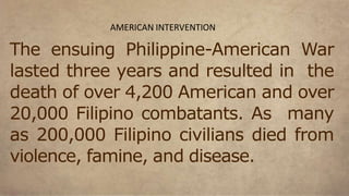 The ensuing Philippine-American War
lasted three years and resulted in the
death of over 4,200 American and over
20,000 Filipino combatants. As many
as 200,000 Filipino civilians died from
violence, famine, and disease.
AMERICAN INTERVENTION
 