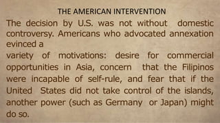 The decision by U.S. was not without domestic
controversy. Americans who advocated annexation
evinced a
variety of motivations: desire for commercial
opportunities in Asia, concern that the Filipinos
were incapable of self-rule, and fear that if the
United States did not take control of the islands,
another power (such as Germany or Japan) might
do so.
THE AMERICAN INTERVENTION
 