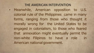 • Meanwhile, American opposition to U.S.
colonial rule of the Philippines came in many
forms, ranging from those who thought it
morally wrong for the United States to be
engaged in colonialism, to those who feared
that annexation might eventually permit the
non-white Filipinos to have a role in
American national government.
THE AMERICAN INTERVENTION
 