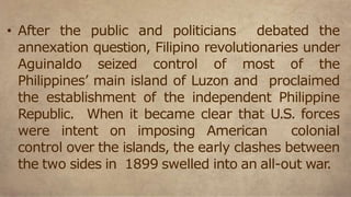 • After the public and politicians debated the
annexation question, Filipino revolutionaries under
Aguinaldo seized control of most of the
Philippines’ main island of Luzon and proclaimed
the establishment of the independent Philippine
Republic. When it became clear that U.S. forces
were intent on imposing American colonial
control over the islands, the early clashes between
the two sides in 1899 swelled into an all-out war.
 