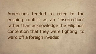 Americans tended to refer to the
ensuing conflict as an “insurrection”
rather than acknowledge the Filipinos’
contention that they were fighting to
ward off a foreign invader.
 