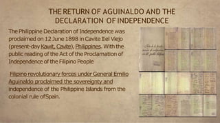 ThePhilippine Declaration of Independence was
proclaimed on 12 June 1898 inCavite IIel Viejo
(present-dayKawit, Cavite),Philippines.Withthe
public reading of the Act of the Proclamation of
Independence of the Filipino People
Filipino revolutionary forces under General Emilio
Aguinaldo proclaimed the sovereignty and
independence of the Philippine Islands from the
colonial rule ofSpain.
THE RETURN OF AGUINALDO AND THE
DECLARATION OF INDEPENDENCE
 
