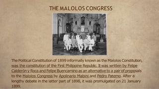 ThePolitical Constitutionof 1899 informally knownas the Malolos Constitution,
was the constitution of the First Philippine Republic. Itwas written by Felipe
Calderóny Roca and FelipeBuencaminoas an alternativeto a pair of proposals
to the Malolos Congress by Apolinario Mabini and Pedro Paterno. After a
lengthy debate in the latter part of 1898, it was promulgated on 21 January
1899.
THE MALOLOS CONGRESS
 