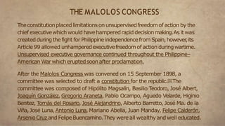 Theconstitutionplaced limitations on unsupervisedfreedomof action by the
chief executivewhichwould havehamperedrapid decisionmaking.As it was
createdduring thefight for Philippine independencefrom Spain,however
,its
Article 99 allowed unhamperedexecutivefreedomof action duringwartime.
Unsupervised executive governance continued throughout the Philippine–
American War which eruptedsoonafter proclamation.
After the Malolos Congress was convened on 15 September 1898, a
committee was selected to draft a constitution for the republic.[5]The
committee was composed of Hipólito Magsalin, Basilio Teodoro, José Albert,
Joaquín González, Gregorio Araneta, Pablo Ocampo, Aguedo Velarde, Higinio
Benitez, Tomás del Rosario, José Alejandrino, Alberto Barretto, José Ma. de la
Viña,José Luna, Antonio Luna, Mariano Abella, Juan Manday, Felipe Calderón,
ArsenioCruz and FelipeBuencamino.Theywereall wealthyand well educated.
THE MALOLOS CONGRESS
 