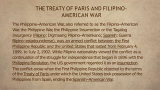 The Philippine–American War
,also referred to as the Filipino–American
War
,the Philippine War
,the Philippine Insurrection or the Tagalog
Insurgency (Filipino: Digmaang Pilipino–Amerikano; Spanish:Guerra
filipino–estadounidense), was an armed conflict between the First
Philippine Republic and the United States that lasted from February 4,
1899, to July 2,1902. While Filipino nationalists viewed the conflict as a
continuation of the strugglefor independence that began in1896 with the
Philippine Revolution,the U.S.government regarded it as an insurrection.
The conflict arose when the First Philippine Republic objected to the terms
of the Treaty of Paris underwhich the United Statestookpossession of the
Philippines from Spain,endingthe Spanish–AmericanWar
.
THE TREATY OF PARIS AND FILIPINO-
AMERICAN WAR
 