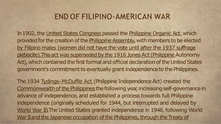 In1902, the United States Congress passed the Philippine Organic Act, which
providedfor the creation of the Philippine Assembly,with membersto be elected
by Filipino males (women did not have the vote until after the 1937 suffrage
plebiscite).Thisact was superseded by the 1916 JonesAct (Philippine Autonomy
Act),which contained the first formal and official declarationof the United States
government's commitment to eventuallygrant independenceto the Philippines.
The 1934 Tydings–McDuffie Act (Philippine Independence Act) created the
Commonwealthof the Philippinesthe following year
,increasing self-governancein
advance of independence, and established a process towards full Philippine
independence (originally scheduled for 1944, but interrupted and delayed by
World War II)
.The United States granted independence in 1946, following World
War IIand the Japanese occupation of the Philippines,through the Treaty of
END OF FILIPINO-AMERICAN WAR
 