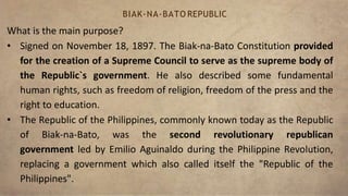 What is the main purpose?
• Signed on November 18, 1897. The Biak-na-Bato Constitution provided
for the creation of a Supreme Council to serve as the supreme body of
the Republic`s government. He also described some fundamental
human rights, such as freedom of religion, freedom of the press and the
right to education.
• The Republic of the Philippines, commonly known today as the Republic
of Biak-na-Bato, was the second revolutionary republican
government led by Emilio Aguinaldo during the Philippine Revolution,
replacing a government which also called itself the "Republic of the
Philippines".
BIAK-NA-BATO REPUBLIC
 