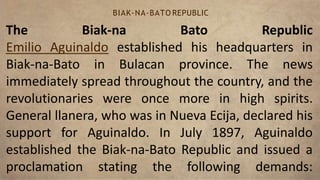 The Biak-na Bato Republic
Emilio Aguinaldo established his headquarters in
Biak-na-Bato in Bulacan province. The news
immediately spread throughout the country, and the
revolutionaries were once more in high spirits.
General llanera, who was in Nueva Ecija, declared his
support for Aguinaldo. In July 1897, Aguinaldo
established the Biak-na-Bato Republic and issued a
proclamation stating the following demands:
BIAK-NA-BATO REPUBLIC
 