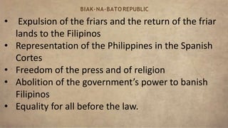 • Expulsion of the friars and the return of the friar
lands to the Filipinos
• Representation of the Philippines in the Spanish
Cortes
• Freedom of the press and of religion
• Abolition of the government’s power to banish
Filipinos
• Equality for all before the law.
BIAK-NA-BATO REPUBLIC
 