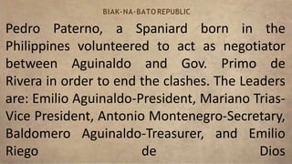 Pedro Paterno, a Spaniard born in the
Philippines volunteered to act as negotiator
between Aguinaldo and Gov. Primo de
Rivera in order to end the clashes. The Leaders
are: Emilio Aguinaldo-President, Mariano Trias-
Vice President, Antonio Montenegro-Secretary,
Baldomero Aguinaldo-Treasurer, and Emilio
Riego de Dios
BIAK-NA-BATO REPUBLIC
 
