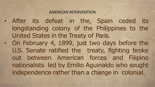 • After its defeat in the, Spain ceded its
longstanding colony of the Philippines to the
United States in the Treaty of Paris.
• On February 4, 1899, just two days before the
U.S. Senate ratified the treaty, fighting broke
out between American forces and Filipino
nationalists led by Emilio Aguinaldo who sought
independence rather than a change in colonial.
AMERICAN INTERVENTION
 