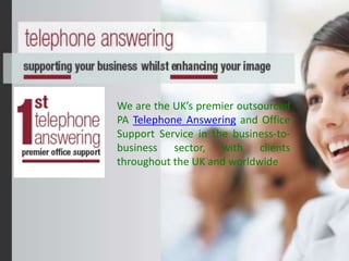 We are the UK’s premier outsourced
PA Telephone Answering and Office
Support Service in the business-to-
business sector, with clients
throughout the UK and worldwide
 