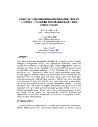 Emergency Management Information System Support 
Rectifying 1st Responder Role Abandonment During 
Extreme Events 
Keith T. Noble, M.S 
Email: knoble@hotmail.com 
Connie White, PhD 
College of Computer Science 
University of Southern Mississippi, USA 
Email: connie.m.white@gmail.com 
Murray Turoff 
Information Systems, NJIT 
Email: murray.turoff@gmail.com 
ABSTRACT 
Role abandonment once was considered unlikely by research scientists; however 
emergency management officials have experienced catastrophic events that 
counter prior assumptions. Event types such as deluges and pandemics surface as 
scenarios supporting one set of examples. We explore a different angle, focusing 
on individual practitioners including: (1) fire, (2) police and (3) emergency 
medical services. Surveys were taken by the various practitioner group types. 
Results suggested that there may be role abandonment issues, differing from one 
practitioner type to another, each with unique reasons given the event type. 
Although communities and individual emergency officials may never encounter 
such situations, it’s imperative that this event type be taken into account during 
the design and implementation of disaster management systems. Systems 
developed should be designed to support and modify needs given the size and 
magnitude of the event, be it an routine emergency, a larger disaster or a 'once in a 
lifetime' catastrophic event. In this case, we focus on human resources. It is for 
this reason that we believe that algorithms be identified, developed and 
implemented so that such information be accessible to emergency officials, 
should this rare situation arise. 
INTRODUCTION 
As simply pointed out by Quarantelli, “Disasters are different from catastrophies” 
(2000). Extreme events pose extraordinary response efforts and decision support 
 