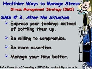 Healthier Ways to Manage StressHealthier Ways to Manage Stress
Stress Management Strategy (SMS)Stress Management Strategy (SMS)
SMS # 2.SMS # 2. Alter the SituationAlter the Situation
 Express your feelings insteadExpress your feelings instead
of bottling them up.of bottling them up.
 Be willing to compromise.Be willing to compromise.
 Be more assertive.Be more assertive.
 Manage your time better.Manage your time better.
Ref.- Essentials of Counseling - SMS Kabir; smskabir@psy.jnu.ac.bdRef.- Essentials of Counseling - SMS Kabir; smskabir@psy.jnu.ac.bd
 
