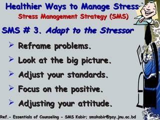 Healthier Ways to Manage StressHealthier Ways to Manage Stress
Stress Management Strategy (SMS)Stress Management Strategy (SMS)
SMS # 3.SMS # 3. Adapt to the StressorAdapt to the Stressor
 Reframe problems.Reframe problems.
 Look at the big picture.Look at the big picture.
 Adjust your standards.Adjust your standards.
 Focus on the positive.Focus on the positive.
 Adjusting your attitude.Adjusting your attitude.
Ref.- Essentials of Counseling - SMS Kabir; smskabir@psy.jnu.ac.bdRef.- Essentials of Counseling - SMS Kabir; smskabir@psy.jnu.ac.bd
 