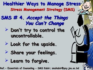 Healthier Ways to Manage StressHealthier Ways to Manage Stress
Stress Management Strategy (SMS)Stress Management Strategy (SMS)
SMS # 4.SMS # 4. Accept the ThingsAccept the Things
You Can’t ChangeYou Can’t Change
 Don’t try to control theDon’t try to control the
uncontrollable.uncontrollable.
 Look for the upside.Look for the upside.
 Share your feelings.Share your feelings.
 Learn to forgive.Learn to forgive.
Ref.- Essentials of Counseling - SMS Kabir; smskabir@psy.jnu.ac.bdRef.- Essentials of Counseling - SMS Kabir; smskabir@psy.jnu.ac.bd
 