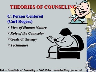 THEORIES OF COUNSELINGTHEORIES OF COUNSELING
C. Person CenteredC. Person Centered
(Carl Rogers)(Carl Rogers)
View of Human NatureView of Human Nature
Role of the CounselorRole of the Counselor
Goals of therapyGoals of therapy
TechniquesTechniques
Ref.- Essentials of Counseling - SMS Kabir; smskabir@psy.jnu.ac.bdRef.- Essentials of Counseling - SMS Kabir; smskabir@psy.jnu.ac.bd
 