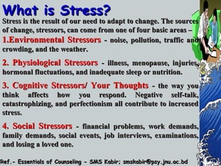 What is Stress?What is Stress?
Stress is the result of our need to adapt to change. The sourcesStress is the result of our need to adapt to change. The sources
of change, stressors, can come from one of four basic areas –of change, stressors, can come from one of four basic areas –
1.1.Environmental StressorsEnvironmental Stressors - noise, pollution, traffic and- noise, pollution, traffic and
crowding, and the weather.crowding, and the weather.
2. Physiological Stressors2. Physiological Stressors - illness, menopause, injuries,- illness, menopause, injuries,
hormonal fluctuations, and inadequate sleep or nutrition.hormonal fluctuations, and inadequate sleep or nutrition.
3. Cognitive Stressors/ Your Thoughts3. Cognitive Stressors/ Your Thoughts - the way you- the way you
think affects how you respond. Negative self-talk,think affects how you respond. Negative self-talk,
catastrophizing, and perfectionism all contribute to increasedcatastrophizing, and perfectionism all contribute to increased
stress.stress.
4. Social Stressors4. Social Stressors - financial problems, work demands,- financial problems, work demands,
family demands, social events, job interviews, examinations,family demands, social events, job interviews, examinations,
and losing a loved one.and losing a loved one.
Ref.- Essentials of Counseling - SMS Kabir; smskabir@psy.jnu.ac.bdRef.- Essentials of Counseling - SMS Kabir; smskabir@psy.jnu.ac.bd
 