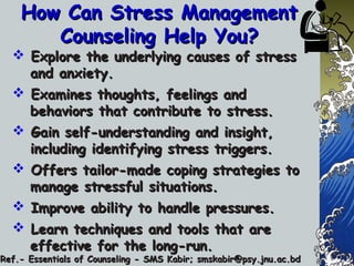 How Can Stress ManagementHow Can Stress Management
Counseling Help You?Counseling Help You?
 Explore the underlying causes of stressExplore the underlying causes of stress
and anxiety.and anxiety.
 Examines thoughts, feelings andExamines thoughts, feelings and
behaviors that contribute to stress.behaviors that contribute to stress.
 Gain self-understanding and insight,Gain self-understanding and insight,
including identifying stress triggers.including identifying stress triggers.
 Offers tailor-made coping strategies toOffers tailor-made coping strategies to
manage stressful situations.manage stressful situations.
 Improve ability to handle pressures.Improve ability to handle pressures.
 Learn techniques and tools that areLearn techniques and tools that are
effective for the long-run.effective for the long-run.
Ref.- Essentials of Counseling - SMS Kabir; smskabir@psy.jnu.ac.bdRef.- Essentials of Counseling - SMS Kabir; smskabir@psy.jnu.ac.bd
 