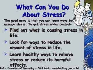 What Can You DoWhat Can You Do
About Stress?About Stress?
The good news is that you can learn ways toThe good news is that you can learn ways to
manage stress. To get stress under control-manage stress. To get stress under control-
 Find out what is causing stress inFind out what is causing stress in
life.life.
 Look for ways to reduce theLook for ways to reduce the
amount of stress in life.amount of stress in life.
 Learn healthy ways to relieveLearn healthy ways to relieve
stress or reduce its harmfulstress or reduce its harmful
effects.effects.
Ref.- Essentials of Counseling - SMS Kabir; smskabir@psy.jnu.ac.bdRef.- Essentials of Counseling - SMS Kabir; smskabir@psy.jnu.ac.bd
 