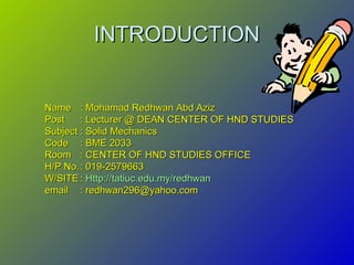 INTRODUCTIONINTRODUCTION
NameName : Mohamad Redhwan Abd Aziz: Mohamad Redhwan Abd Aziz
PostPost : Lecturer @ DEAN CENTER OF HND STUDIES: Lecturer @ DEAN CENTER OF HND STUDIES
SubjectSubject : Solid Mechanics: Solid Mechanics
CodeCode : BME 2033: BME 2033
RoomRoom : CENTER OF HND STUDIES OFFICE: CENTER OF HND STUDIES OFFICE
H/P No.H/P No.: 019-2579663: 019-2579663
W/SITEW/SITE :: Http://tatiuc.edu.my/redhwanHttp://tatiuc.edu.my/redhwan
emailemail : redhwan296@yahoo.com: redhwan296@yahoo.com
 