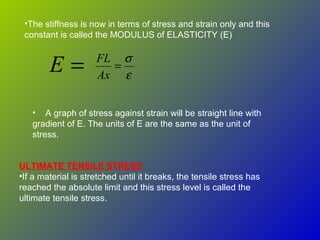 =E ε
σ
=
Ax
FL
•The stiffness is now in terms of stress and strain only and this
constant is called the MODULUS of ELASTICITY (E)
• A graph of stress against strain will be straight line with
gradient of E. The units of E are the same as the unit of
stress.
ULTIMATE TENSILE STRESS
•If a material is stretched until it breaks, the tensile stress has
reached the absolute limit and this stress level is called the
ultimate tensile stress.
 