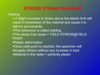 STRESS STRAIN DIAGRAM
Yielding
• A Slight increase in stress above the elastic limit will
result in breakdown of the material and cause it to
deform permanently.
•This behaviour is called yielding
•The stress that cause = YIELD STRESS@YIELD
POINT
•Plastic deformation
•Once yield point is reached, the specimen will
elongate (Strain) without any increase in load
•Material in this state = perfectly plastic
 