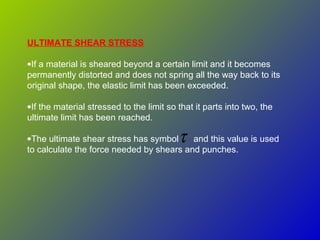 ULTIMATE SHEAR STRESS
•If a material is sheared beyond a certain limit and it becomes
permanently distorted and does not spring all the way back to its
original shape, the elastic limit has been exceeded.
•If the material stressed to the limit so that it parts into two, the
ultimate limit has been reached.
•The ultimate shear stress has symbol and this value is used
to calculate the force needed by shears and punches.
τ
 