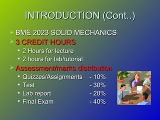 INTRODUCTION (Cont..)INTRODUCTION (Cont..)
 BME 2023 SOLID MECHANICSBME 2023 SOLID MECHANICS
 3 CREDIT HOURS3 CREDIT HOURS

2 Hours for lecture2 Hours for lecture

2 hours for lab/tutorial2 hours for lab/tutorial
 Assessment/marks distributionAssessment/marks distribution

Quizzes/AssignmentsQuizzes/Assignments - 10%- 10%

TestTest - 30%- 30%

Lab reportLab report - 20%- 20%

Final ExamFinal Exam - 40%- 40%
 