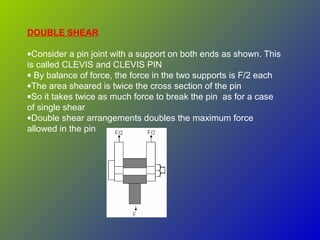 DOUBLE SHEAR
•Consider a pin joint with a support on both ends as shown. This
is called CLEVIS and CLEVIS PIN
• By balance of force, the force in the two supports is F/2 each
•The area sheared is twice the cross section of the pin
•So it takes twice as much force to break the pin as for a case
of single shear
•Double shear arrangements doubles the maximum force
allowed in the pin
 